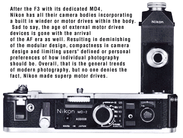 After the F3 with its dedicated MD4, 
Nikon has all their camera bodies incorporating 
a built in winder or motor drives within the body.
Sad to say, the age of external motor driven 
devices is gone with the arrival 
of the AF era as well. Resulting in d